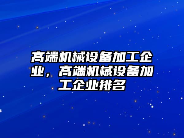 高端機(jī)械設(shè)備加工企業(yè)，高端機(jī)械設(shè)備加工企業(yè)排名