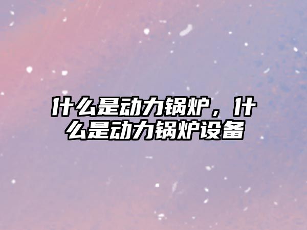 什么是動力鍋爐，什么是動力鍋爐設(shè)備