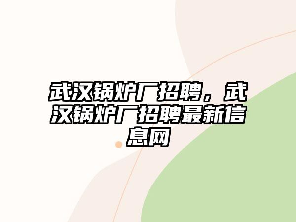 武漢鍋爐廠招聘，武漢鍋爐廠招聘最新信息網(wǎng)