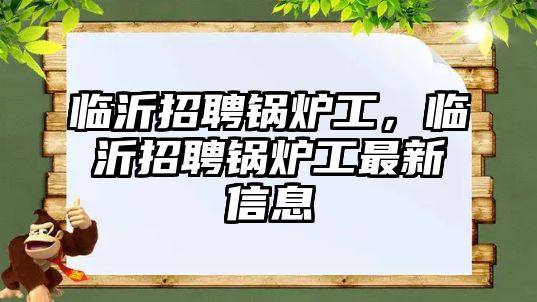 臨沂招聘鍋爐工，臨沂招聘鍋爐工最新信息