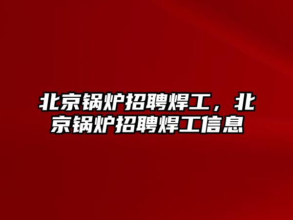 北京鍋爐招聘焊工，北京鍋爐招聘焊工信息