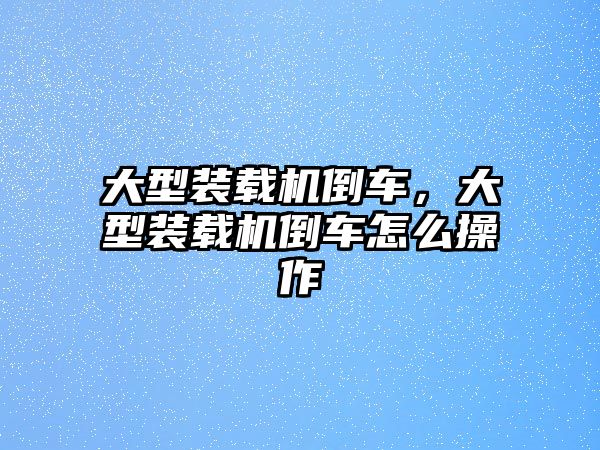 大型裝載機(jī)倒車，大型裝載機(jī)倒車怎么操作