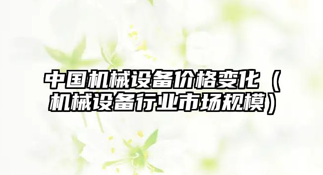 中國機械設(shè)備價格變化（機械設(shè)備行業(yè)市場規(guī)模）