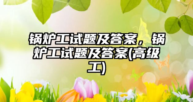 鍋爐工試題及答案，鍋爐工試題及答案(高級(jí)工)