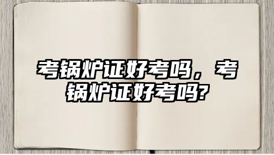 考鍋爐證好考嗎，考鍋爐證好考嗎?