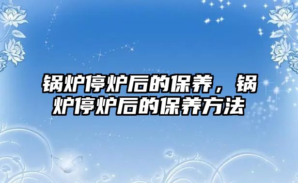 鍋爐停爐后的保養(yǎng)，鍋爐停爐后的保養(yǎng)方法