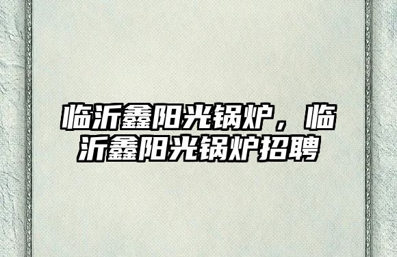 臨沂鑫陽光鍋爐，臨沂鑫陽光鍋爐招聘