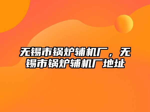 無錫市鍋爐輔機廠，無錫市鍋爐輔機廠地址