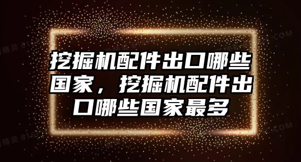 挖掘機(jī)配件出口哪些國家，挖掘機(jī)配件出口哪些國家最多