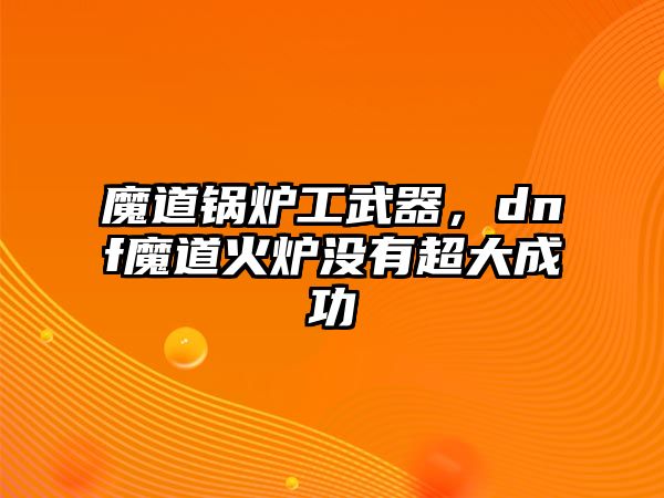 魔道鍋爐工武器，dnf魔道火爐沒有超大成功