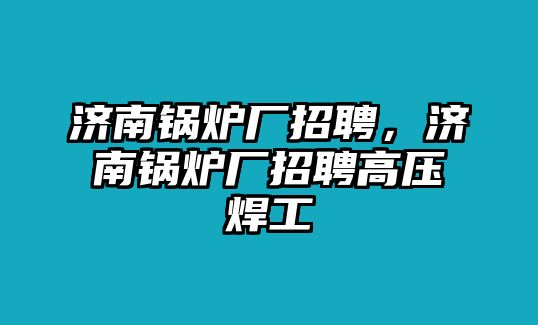 濟(jì)南鍋爐廠招聘，濟(jì)南鍋爐廠招聘高壓焊工