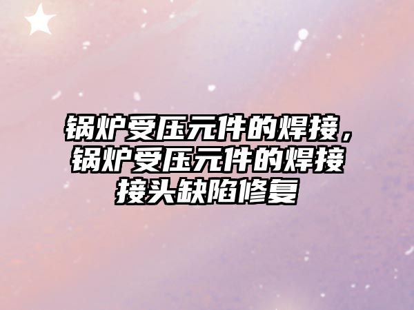 鍋爐受壓元件的焊接，鍋爐受壓元件的焊接接頭缺陷修復(fù)