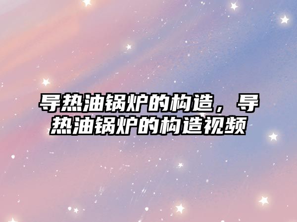 導熱油鍋爐的構(gòu)造，導熱油鍋爐的構(gòu)造視頻