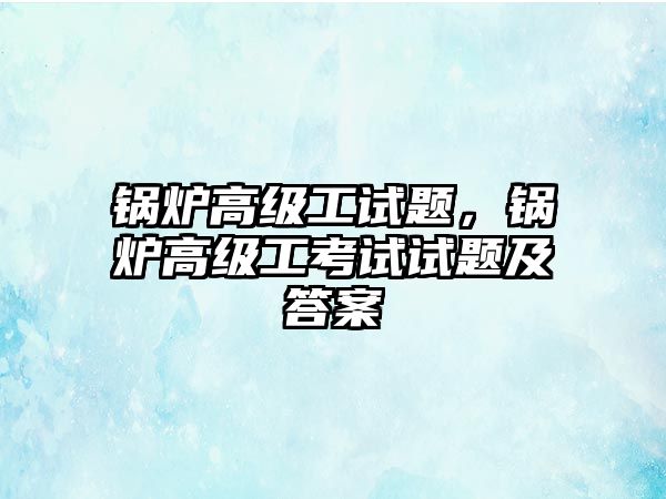 鍋爐高級工試題，鍋爐高級工考試試題及答案