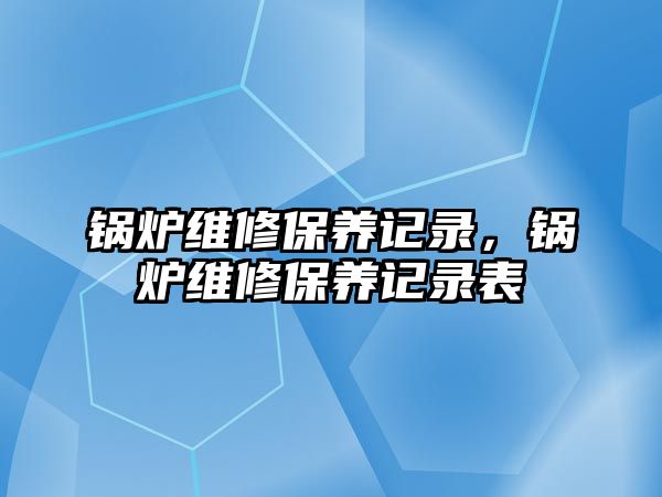 鍋爐維修保養(yǎng)記錄，鍋爐維修保養(yǎng)記錄表