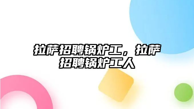 拉薩招聘鍋爐工，拉薩招聘鍋爐工人