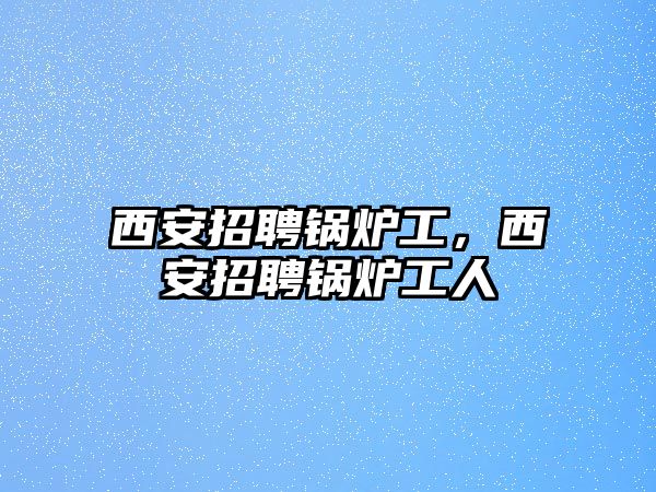 西安招聘鍋爐工，西安招聘鍋爐工人