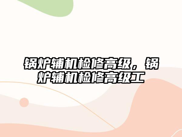 鍋爐輔機檢修高級，鍋爐輔機檢修高級工