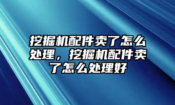 挖掘機(jī)配件賣(mài)了怎么處理，挖掘機(jī)配件賣(mài)了怎么處理好