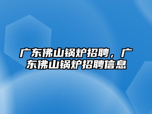 廣東佛山鍋爐招聘，廣東佛山鍋爐招聘信息