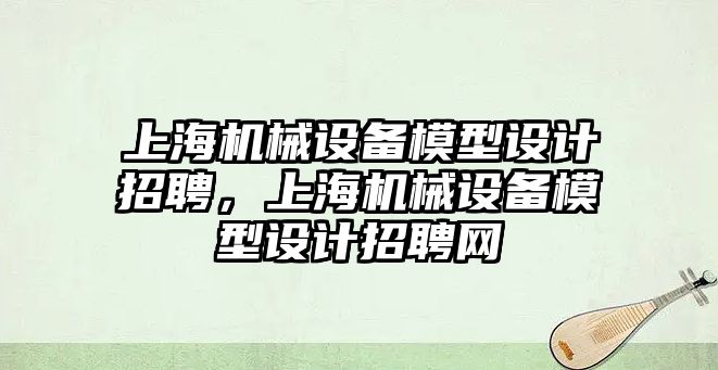 上海機械設(shè)備模型設(shè)計招聘，上海機械設(shè)備模型設(shè)計招聘網(wǎng)