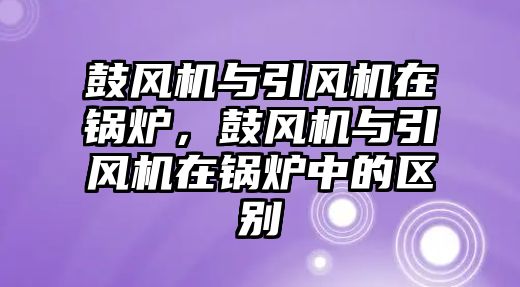 鼓風機與引風機在鍋爐，鼓風機與引風機在鍋爐中的區(qū)別