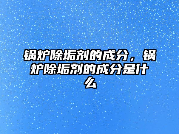 鍋爐除垢劑的成分，鍋爐除垢劑的成分是什么