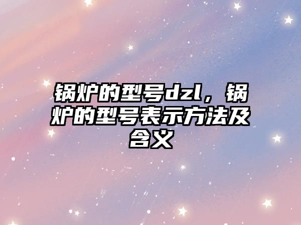 鍋爐的型號dzl，鍋爐的型號表示方法及含義