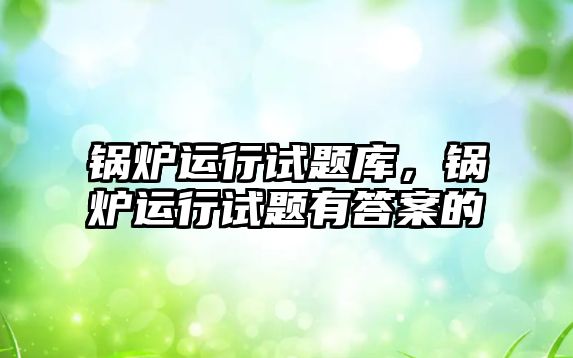 鍋爐運行試題庫，鍋爐運行試題有答案的