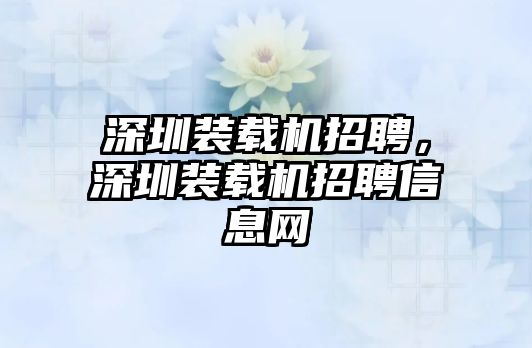 深圳裝載機(jī)招聘，深圳裝載機(jī)招聘信息網(wǎng)