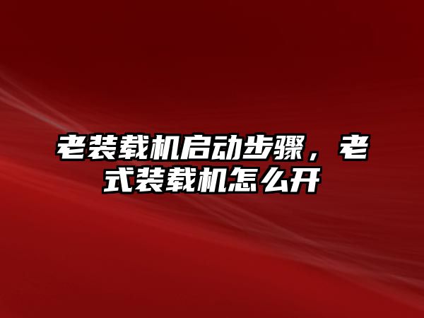 老裝載機啟動步驟，老式裝載機怎么開