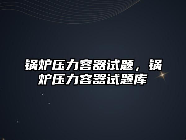 鍋爐壓力容器試題，鍋爐壓力容器試題庫