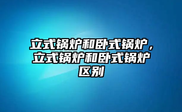 立式鍋爐和臥式鍋爐，立式鍋爐和臥式鍋爐區(qū)別