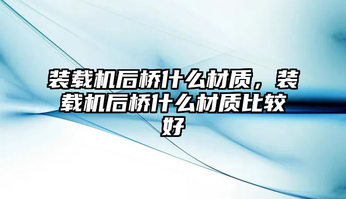 裝載機后橋什么材質(zhì)，裝載機后橋什么材質(zhì)比較好