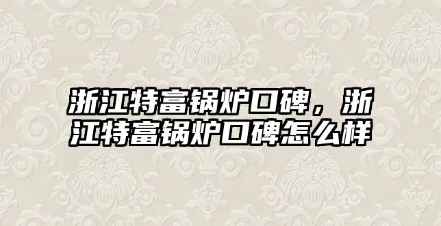 浙江特富鍋爐口碑，浙江特富鍋爐口碑怎么樣