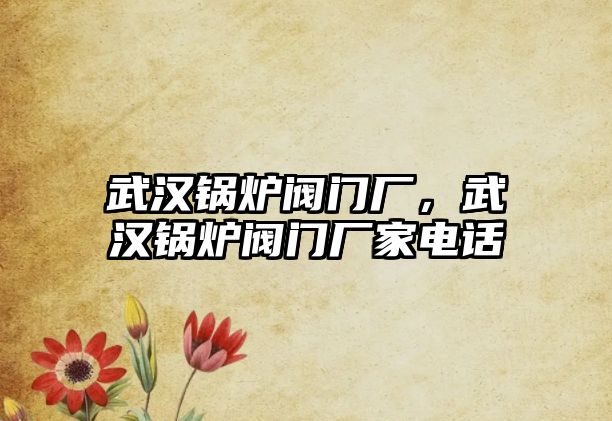 武漢鍋爐閥門廠，武漢鍋爐閥門廠家電話