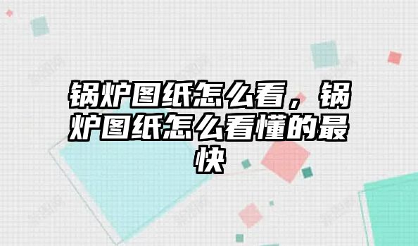 鍋爐圖紙怎么看，鍋爐圖紙怎么看懂的最快