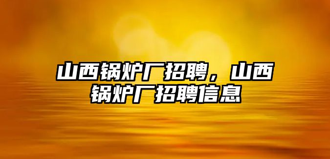 山西鍋爐廠招聘，山西鍋爐廠招聘信息