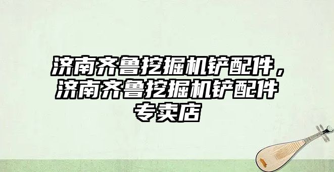 濟南齊魯挖掘機鏟配件，濟南齊魯挖掘機鏟配件專賣店