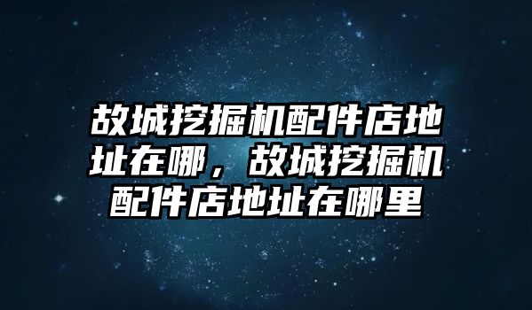 故城挖掘機配件店地址在哪，故城挖掘機配件店地址在哪里