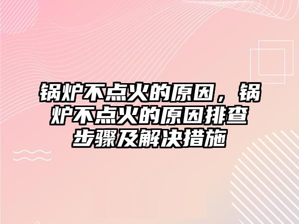 鍋爐不點火的原因，鍋爐不點火的原因排查步驟及解決措施