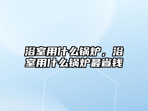 浴室用什么鍋爐，浴室用什么鍋爐最省錢