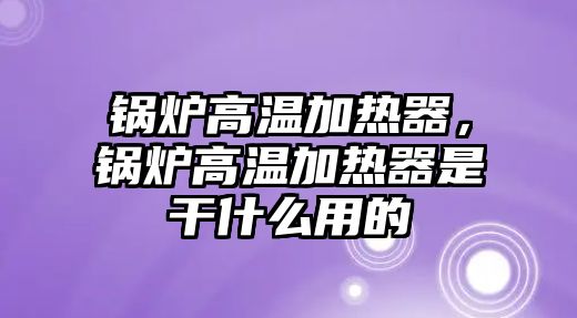 鍋爐高溫加熱器，鍋爐高溫加熱器是干什么用的