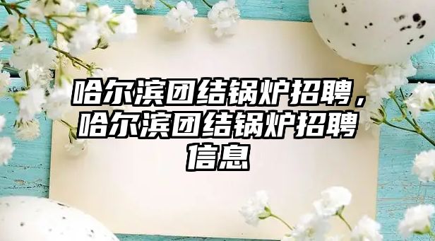 哈爾濱團結(jié)鍋爐招聘，哈爾濱團結(jié)鍋爐招聘信息