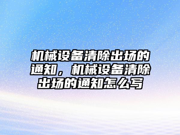 機(jī)械設(shè)備清除出場(chǎng)的通知，機(jī)械設(shè)備清除出場(chǎng)的通知怎么寫