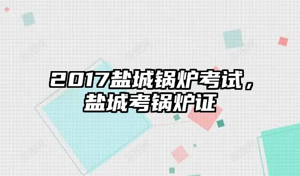 2017鹽城鍋爐考試，鹽城考鍋爐證