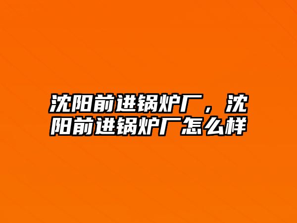 沈陽前進鍋爐廠，沈陽前進鍋爐廠怎么樣