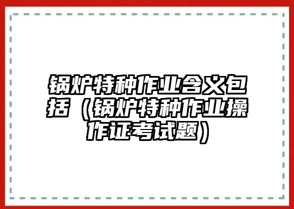 鍋爐特種作業(yè)含義包括（鍋爐特種作業(yè)操作證考試題）