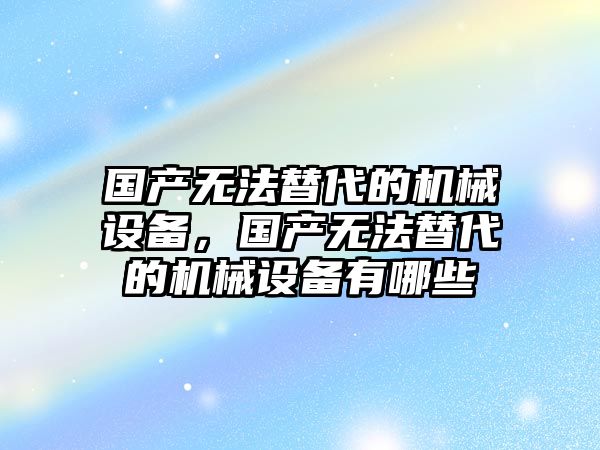 國產無法替代的機械設備，國產無法替代的機械設備有哪些