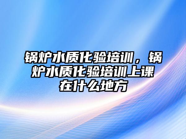 鍋爐水質(zhì)化驗培訓(xùn)，鍋爐水質(zhì)化驗培訓(xùn)上課在什么地方